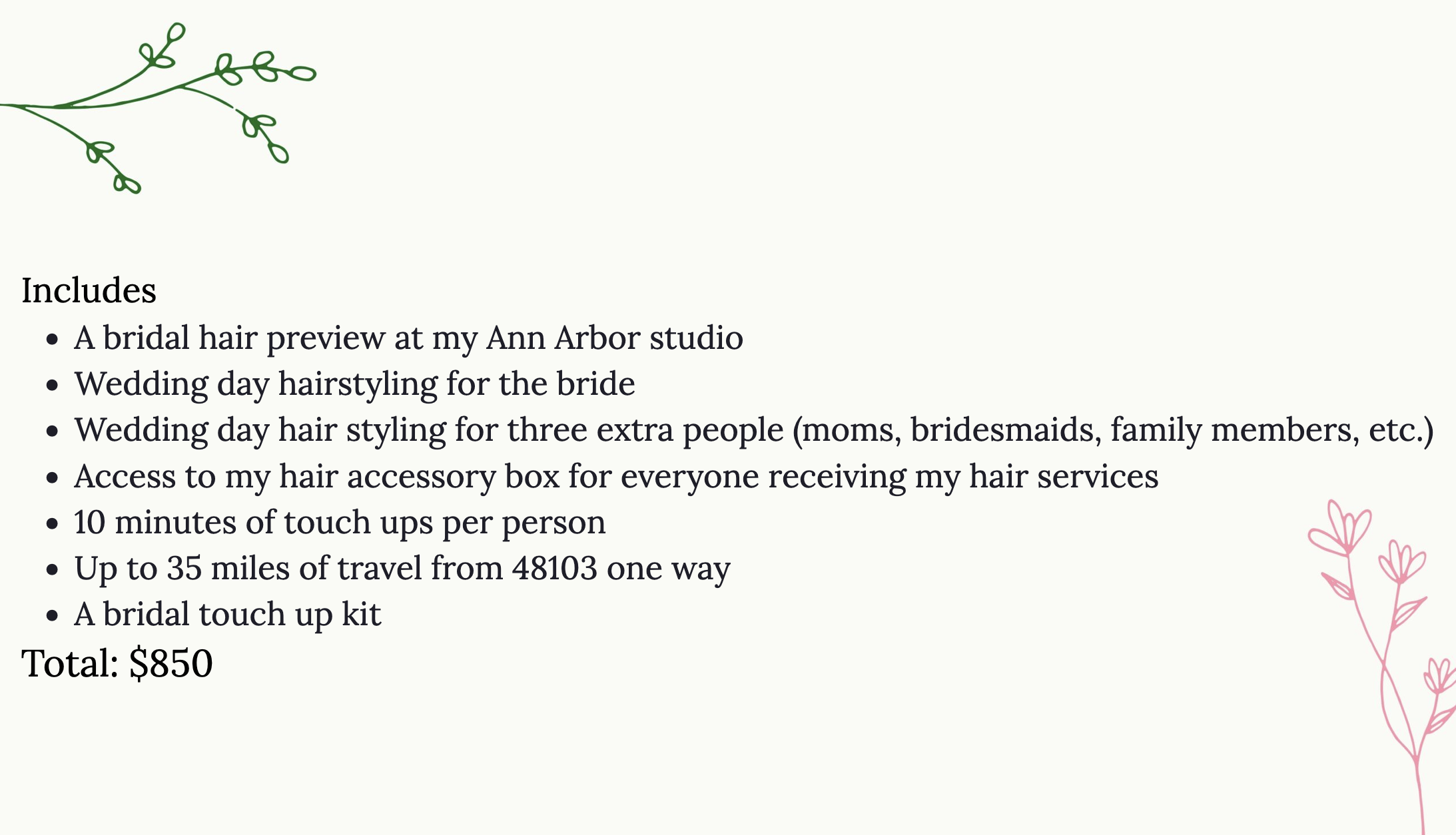 Includes
A bridal hair preview at my Ann Arbor studio
Wedding day hairstyling for the bride
Wedding day hair styling for three extra people (moms, bridesmaids, family members, etc.)
Access to my hair accessory box for everyone receiving my hair services
10 minutes of touch ups per person
Up to 35 miles of travel from 48103 one way
Total: $850