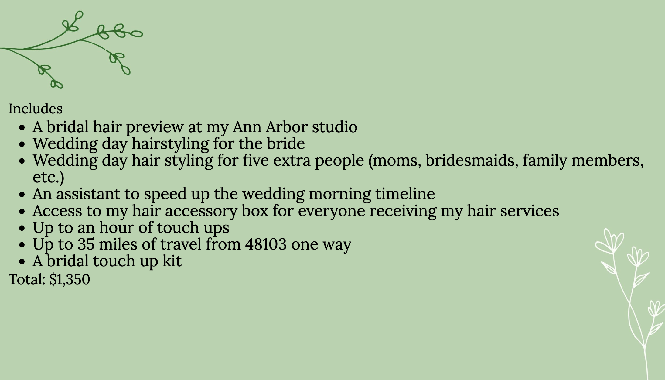 Includes
A bridal hair preview at my Ann Arbor studio
Wedding day hairstyling for the bride
Wedding day hair styling for five extra people (moms, bridesmaids, family members, etc.)
An assistant to speed up the wedding morning timeline
Access to my hair accessory box for everyone receiving my hair services
Up to an hour of touch ups
Up to 35 miles of travel from 48103 one way
Total: $1,350