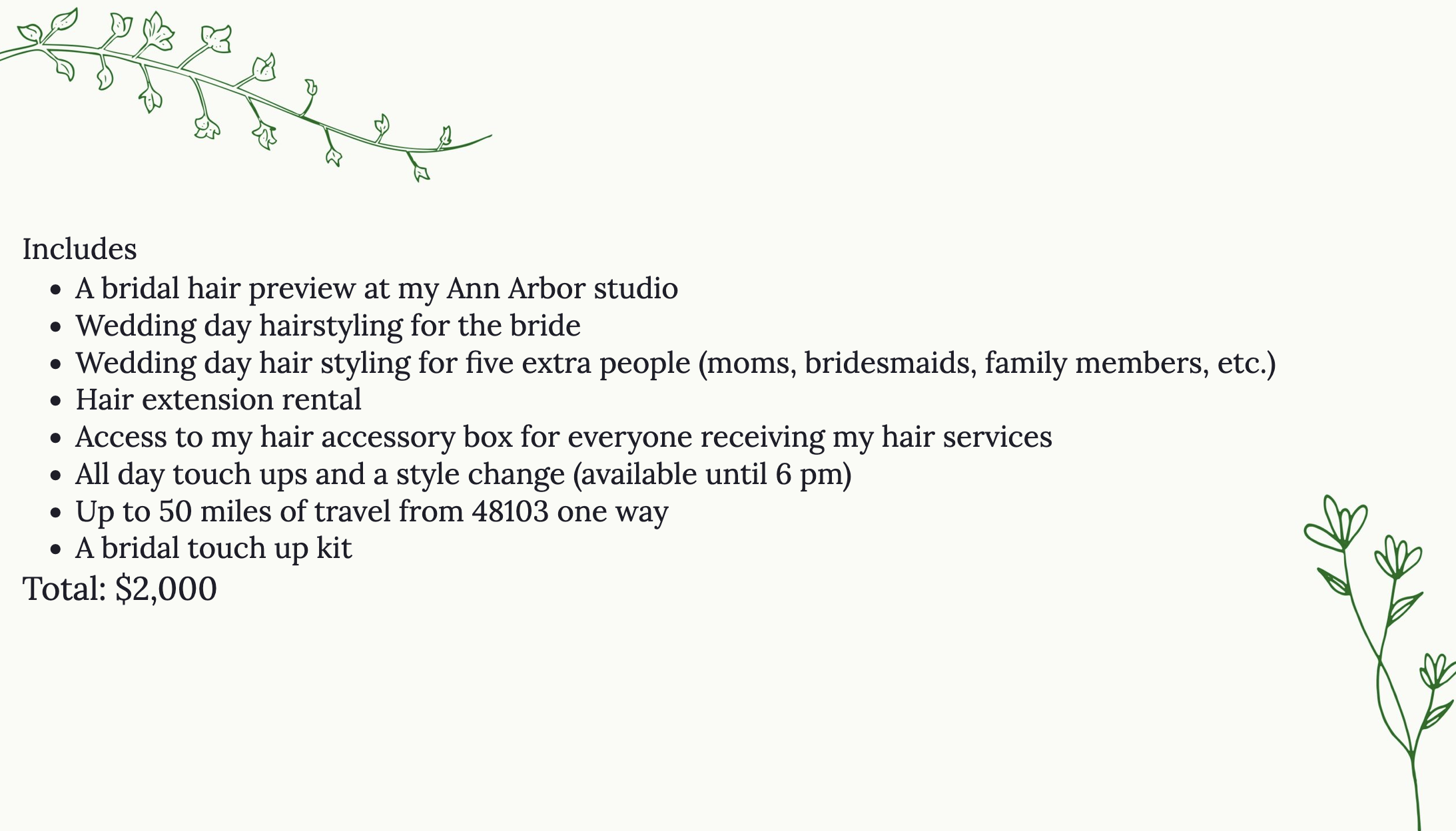 Includes
A bridal hair preview at my Ann Arbor studio
Wedding day hairstyling for the bride
Wedding day hair styling for five extra people (moms, bridesmaids, family members, etc.)
Hair extension rental
Access to my hair accessory box for everyone receiving my hair services
All day touch ups and a style change (available until 6 pm)
Up to 50 miles of travel from 48103 one way
Total: $2,000